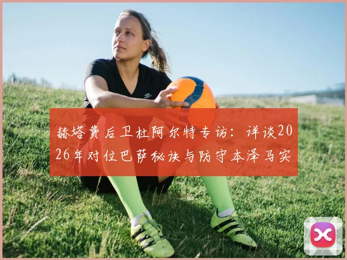 赫塔费后卫杜阿尔特专访：详谈2026年对位巴萨秘诀与防守本泽马实战经验