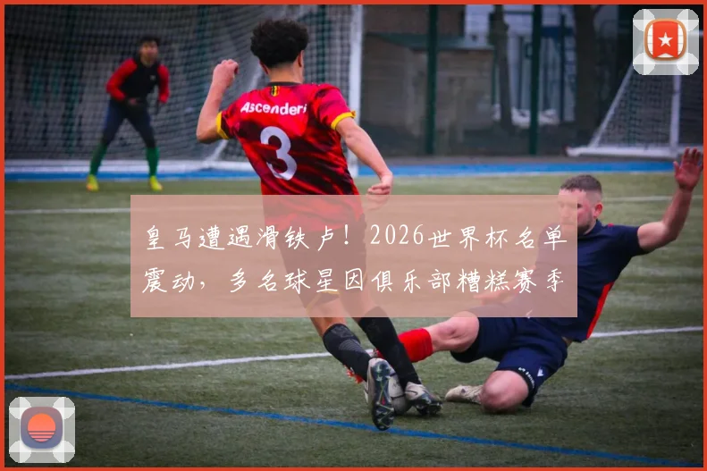 皇马遭遇滑铁卢！2026世界杯名单震动，多名球星因俱乐部糟糕赛季落选，马卡报深度剖析背后原因