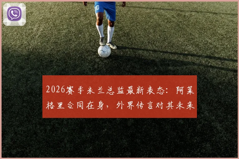 2026赛季米兰总监最新表态:阿莱格里合同在身,外界传言对其未来无影响