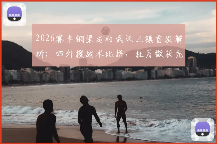 2026赛季铜梁龙对武汉三镇首发解析：四外援战术比拼，杜月徵获先发机会，李镇全停赛影响几何