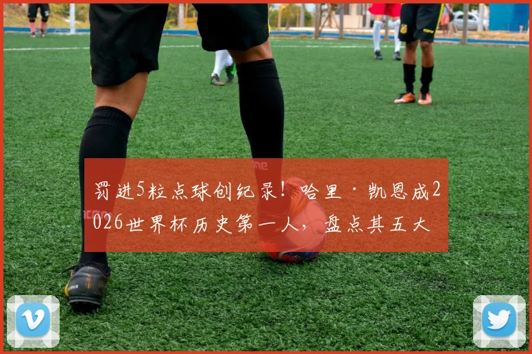 罚进5粒点球创纪录！哈里·凯恩成2026世界杯历史第一人，盘点其五大经典点球瞬间