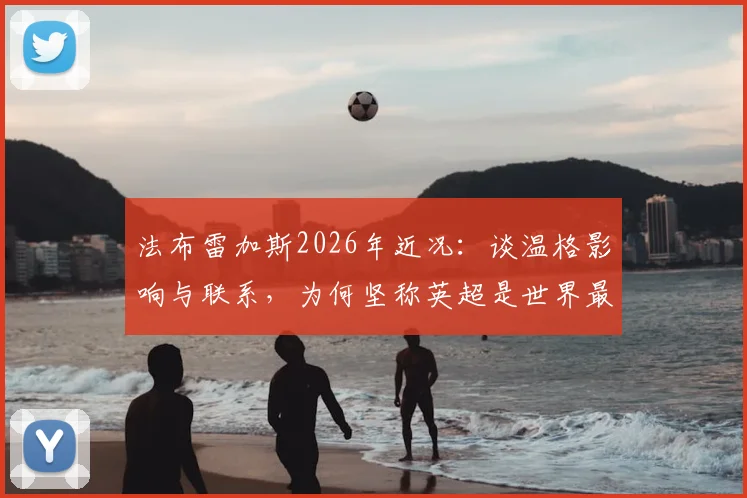 法布雷加斯2026年近况：谈温格影响与联系，为何坚称英超是世界最佳联赛？