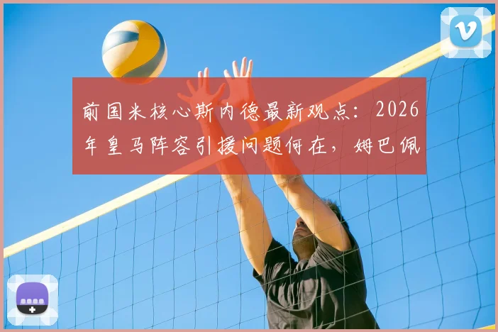 前国米核心斯内德最新观点:2026年皇马阵容引援问题何在,姆巴佩实力是否依旧顶尖?