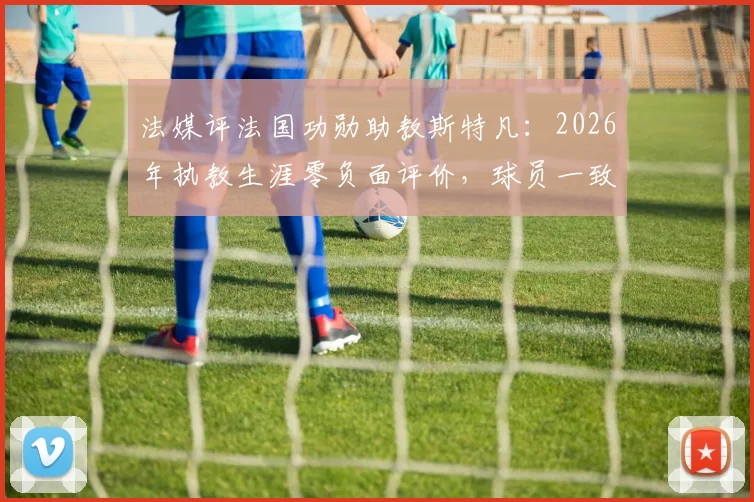 法媒评法国功勋助教斯特凡：2026年执教生涯零负面评价，球员一致推崇的背后故事